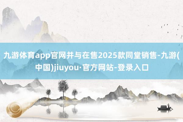 九游体育app官网并与在售2025款同堂销售-九游(中国)jiuyou·官方网站-登录入口
