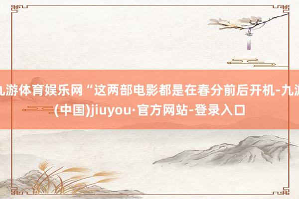九游体育娱乐网“这两部电影都是在春分前后开机-九游(中国)jiuyou·官方网站-登录入口