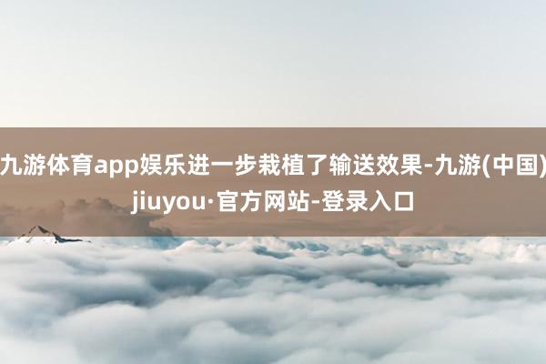 九游体育app娱乐进一步栽植了输送效果-九游(中国)jiuyou·官方网站-登录入口
