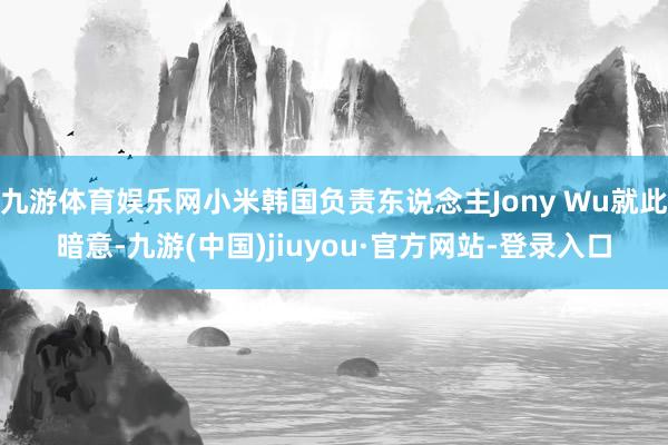 九游体育娱乐网小米韩国负责东说念主Jony Wu就此暗意-九游(中国)jiuyou·官方网站-登录入口