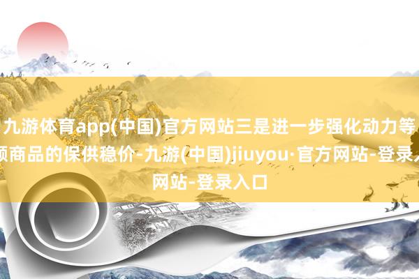 九游体育app(中国)官方网站三是进一步强化动力等巨额商品的保供稳价-九游(中国)jiuyou·官方网站-登录入口