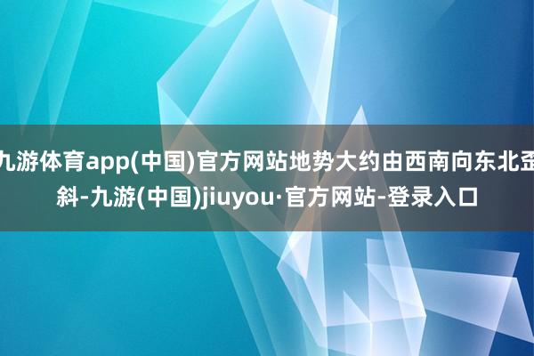 九游体育app(中国)官方网站地势大约由西南向东北歪斜-九游(中国)jiuyou·官方网站-登录入口