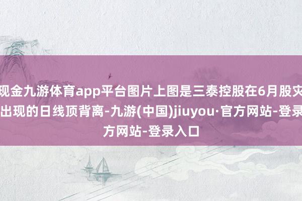 现金九游体育app平台图片上图是三泰控股在6月股灾前的出现的日线顶背离-九游(中国)jiuyou·官方网站-登录入口