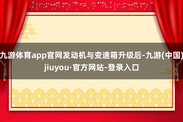 九游体育app官网发动机与变速箱升级后-九游(中国)jiuyou·官方网站-登录入口