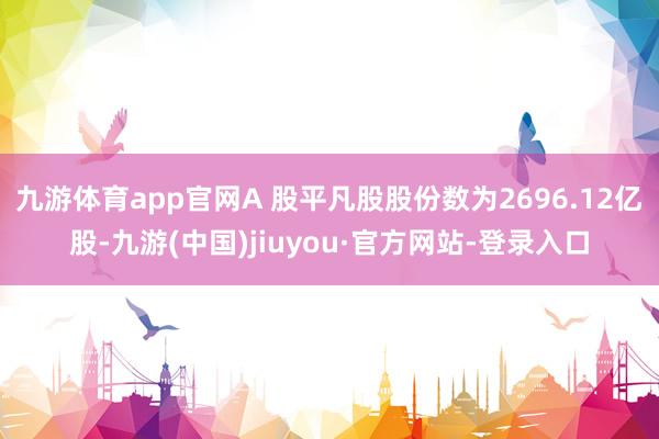 九游体育app官网A 股平凡股股份数为2696.12亿股-九游(中国)jiuyou·官方网站-登录入口