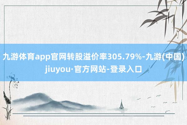 九游体育app官网转股溢价率305.79%-九游(中国)jiuyou·官方网站-登录入口