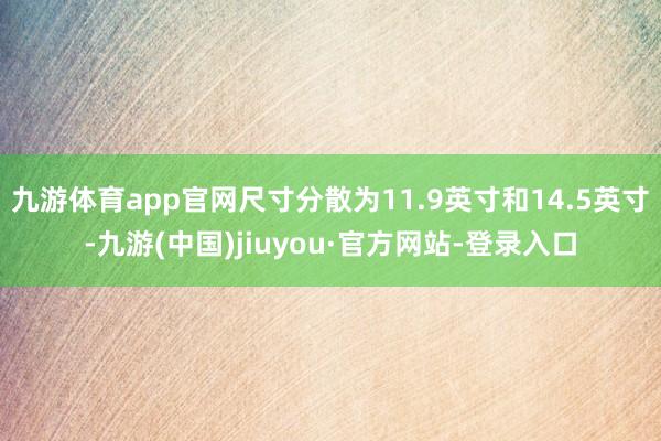 九游体育app官网尺寸分散为11.9英寸和14.5英寸-九游(中国)jiuyou·官方网站-登录入口