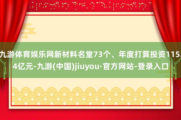 九游体育娱乐网新材料名堂73个、年度打算投资115.4亿元-九游(中国)jiuyou·官方网站-登录入口