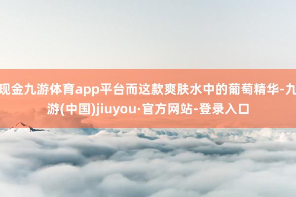 现金九游体育app平台而这款爽肤水中的葡萄精华-九游(中国)jiuyou·官方网站-登录入口