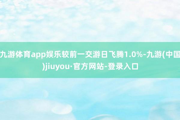 九游体育app娱乐较前一交游日飞腾1.0%-九游(中国)jiuyou·官方网站-登录入口