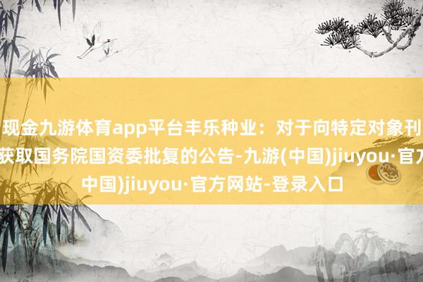 现金九游体育app平台丰乐种业：对于向特定对象刊行A股股票事项获取国务院国资委批复的公告-九游(中国)jiuyou·官方网站-登录入口