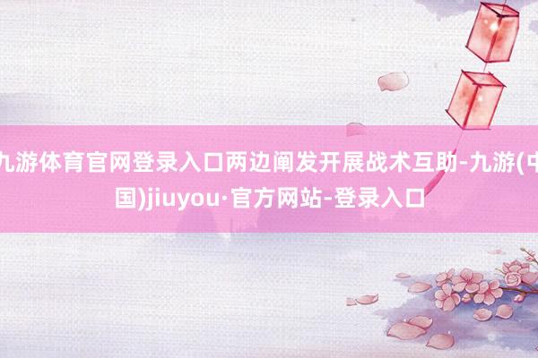 九游体育官网登录入口两边阐发开展战术互助-九游(中国)jiuyou·官方网站-登录入口