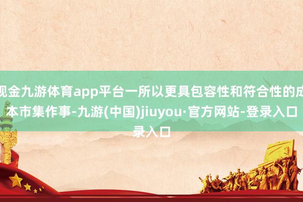 现金九游体育app平台一所以更具包容性和符合性的成本市集作事-九游(中国)jiuyou·官方网站-登录入口