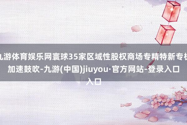 九游体育娱乐网寰球35家区域性股权商场专精特新专板加速鼓吹-九游(中国)jiuyou·官方网站-登录入口