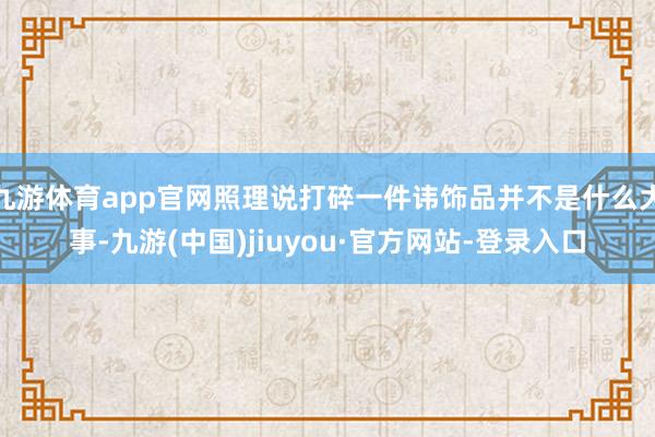 九游体育app官网照理说打碎一件讳饰品并不是什么大事-九游(中国)jiuyou·官方网站-登录入口