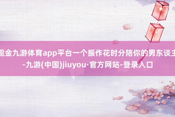 现金九游体育app平台一个振作花时分陪你的男东谈主-九游(中国)jiuyou·官方网站-登录入口