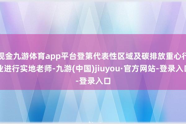 现金九游体育app平台登第代表性区域及碳排放重心行业进行实地老师-九游(中国)jiuyou·官方网站-登录入口