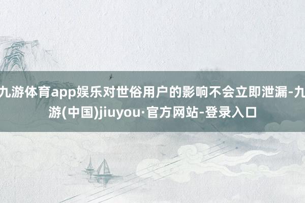 九游体育app娱乐对世俗用户的影响不会立即泄漏-九游(中国)jiuyou·官方网站-登录入口