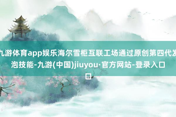九游体育app娱乐海尔雪柜互联工场通过原创第四代发泡技能-九游(中国)jiuyou·官方网站-登录入口
