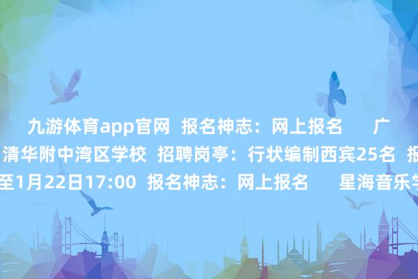九游体育app官网  报名神志：网上报名      广州市训诫局直属行状单元  清华附中湾区学校  招聘岗亭：行状编制西宾25名  报名时间：1月16日9:00至1月22日17:00  报名神志：网上报名      星海音乐学院附庸中等音乐学校  招聘岗亭：责任主说念主员5名  报名时间：2月13日9:00至2月21日17:00  报名神志：网上报名      深圳市光明区  招聘岗亭：教职员50