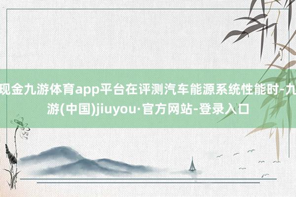 现金九游体育app平台在评测汽车能源系统性能时-九游(中国)jiuyou·官方网站-登录入口