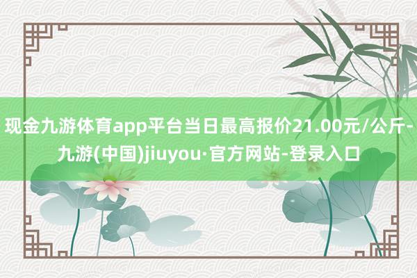 现金九游体育app平台当日最高报价21.00元/公斤-九游(中国)jiuyou·官方网站-登录入口