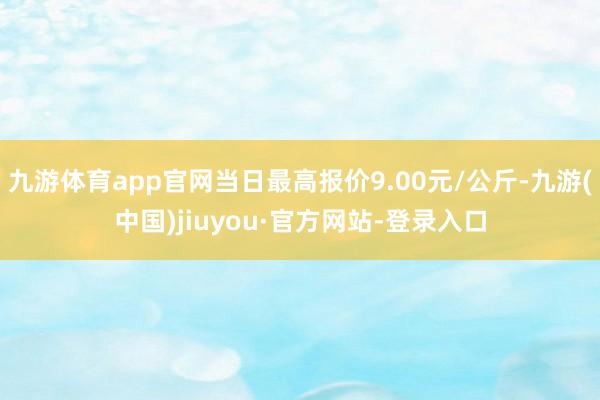 九游体育app官网当日最高报价9.00元/公斤-九游(中国)jiuyou·官方网站-登录入口