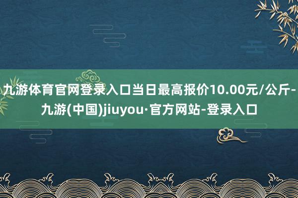 九游体育官网登录入口当日最高报价10.00元/公斤-九游(中国)jiuyou·官方网站-登录入口