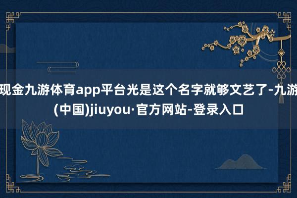 现金九游体育app平台光是这个名字就够文艺了-九游(中国)jiuyou·官方网站-登录入口