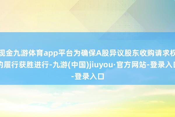 现金九游体育app平台为确保A股异议股东收购请求权的履行获胜进行-九游(中国)jiuyou·官方网站-登录入口