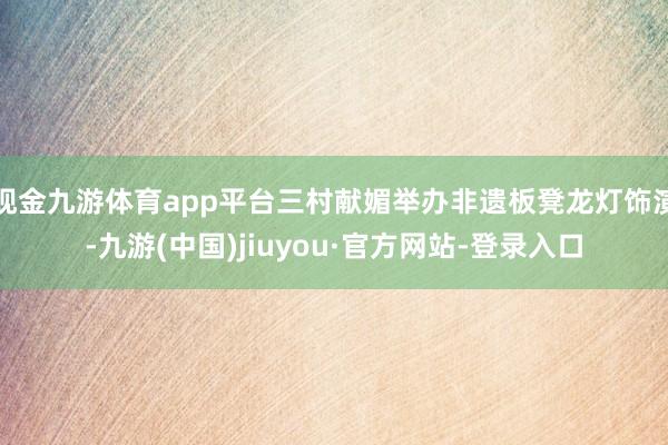 现金九游体育app平台三村献媚举办非遗板凳龙灯饰演-九游(中国)jiuyou·官方网站-登录入口