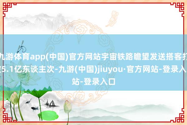 九游体育app(中国)官方网站宇宙铁路瞻望发送搭客打破5.1亿东谈主次-九游(中国)jiuyou·官方网站-登录入口