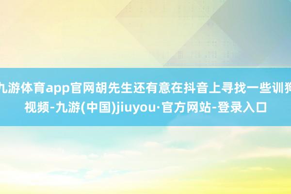 九游体育app官网胡先生还有意在抖音上寻找一些训狗视频-九游(中国)jiuyou·官方网站-登录入口