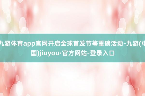 九游体育app官网开启全球首发节等重磅活动-九游(中国)jiuyou·官方网站-登录入口