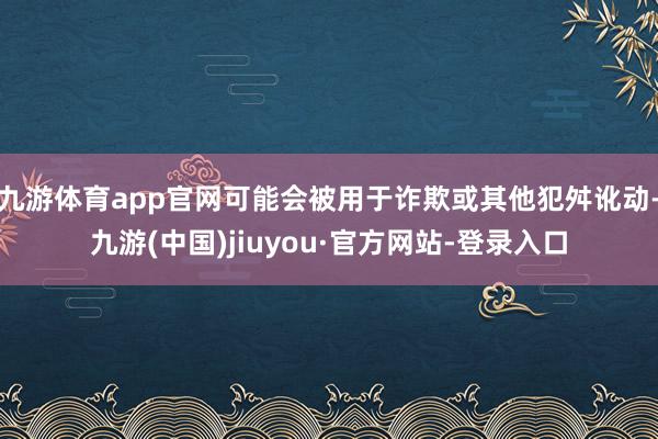 九游体育app官网可能会被用于诈欺或其他犯舛讹动-九游(中国)jiuyou·官方网站-登录入口