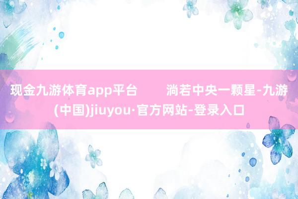 现金九游体育app平台        淌若中央一颗星-九游(中国)jiuyou·官方网站-登录入口