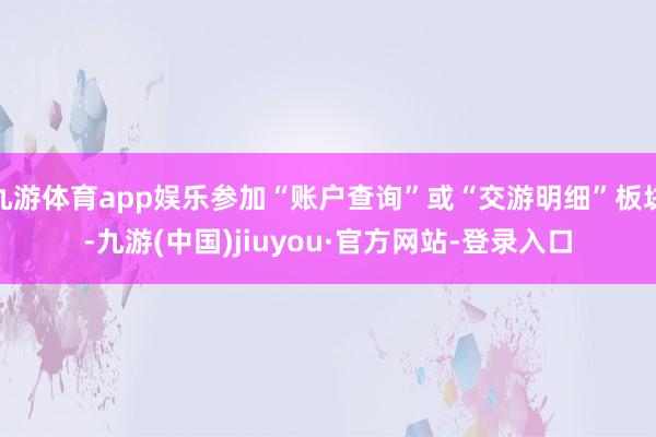 九游体育app娱乐参加“账户查询”或“交游明细”板块-九游(中国)jiuyou·官方网站-登录入口