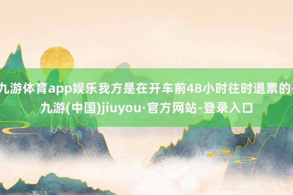 九游体育app娱乐我方是在开车前48小时往时退票的-九游(中国)jiuyou·官方网站-登录入口