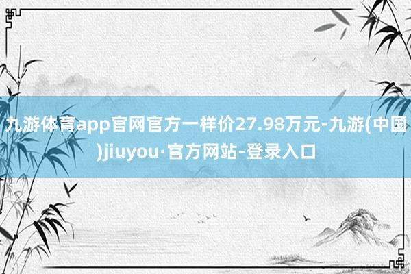 九游体育app官网官方一样价27.98万元-九游(中国)jiuyou·官方网站-登录入口