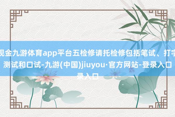 现金九游体育app平台五检修请托检修包括笔试、打字测试和口试-九游(中国)jiuyou·官方网站-登录入口