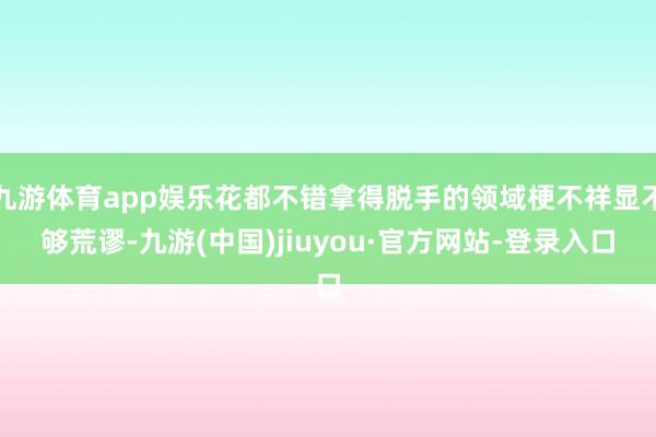 九游体育app娱乐花都不错拿得脱手的领域梗不祥显不够荒谬-九游(中国)jiuyou·官方网站-登录入口