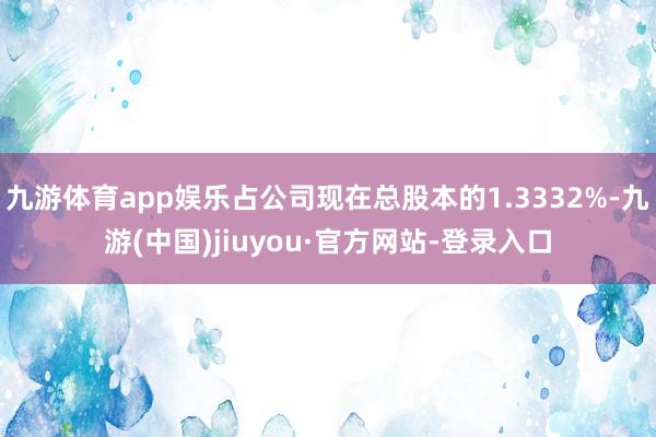 九游体育app娱乐占公司现在总股本的1.3332%-九游(中国)jiuyou·官方网站-登录入口