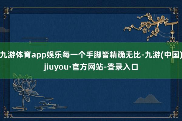 九游体育app娱乐每一个手脚皆精确无比-九游(中国)jiuyou·官方网站-登录入口