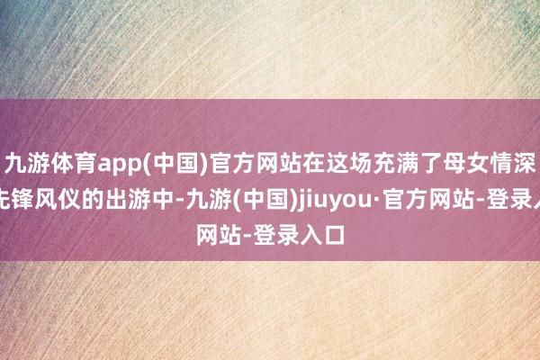 九游体育app(中国)官方网站在这场充满了母女情深与先锋风仪的出游中-九游(中国)jiuyou·官方网站-登录入口