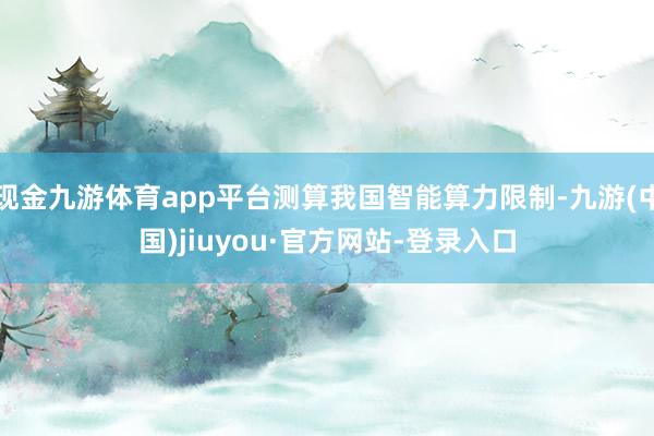 现金九游体育app平台测算我国智能算力限制-九游(中国)jiuyou·官方网站-登录入口