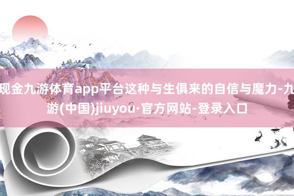 现金九游体育app平台这种与生俱来的自信与魔力-九游(中国)jiuyou·官方网站-登录入口