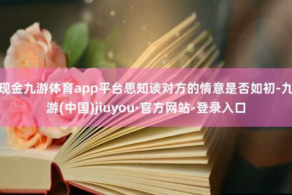 现金九游体育app平台思知谈对方的情意是否如初-九游(中国)jiuyou·官方网站-登录入口