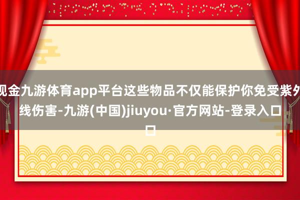 现金九游体育app平台这些物品不仅能保护你免受紫外线伤害-九游(中国)jiuyou·官方网站-登录入口
