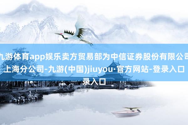 九游体育app娱乐卖方贸易部为中信证券股份有限公司上海分公司-九游(中国)jiuyou·官方网站-登录入口