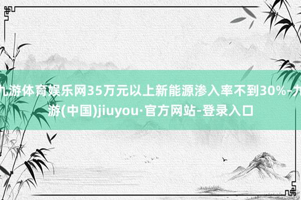九游体育娱乐网35万元以上新能源渗入率不到30%-九游(中国)jiuyou·官方网站-登录入口